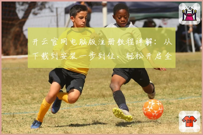 开云官网电脑版注册教程详解：从下载到安装一步到位，轻松开启全新使用体验