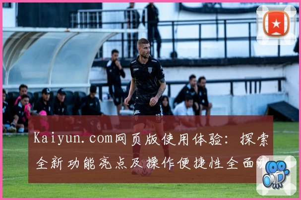 Kaiyun.com网页版使用体验：探索全新功能亮点及操作便捷性全面测评