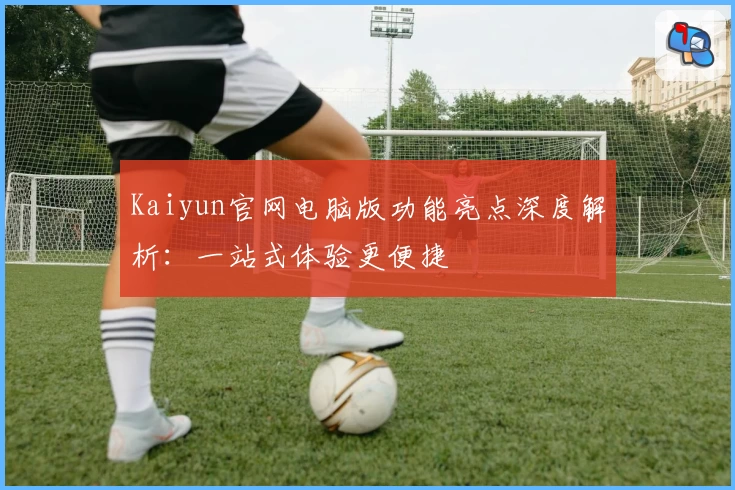 Kaiyun官网电脑版功能亮点深度解析：一站式体验更便捷