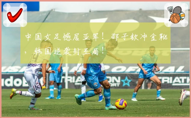 中国女足憾居亚军！邵子钦冲金靴，韩国逆袭封王局！
