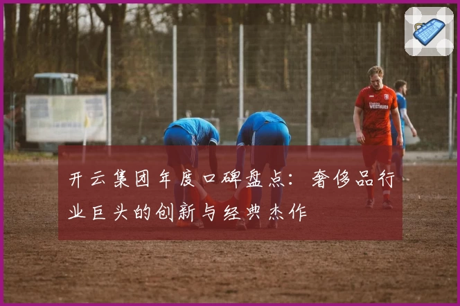 开云集团年度口碑盘点：奢侈品行业巨头的创新与经典杰作