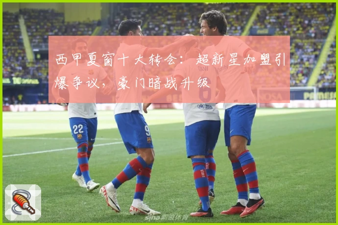 西甲夏窗十大转会：超新星加盟引爆争议，豪门暗战升级