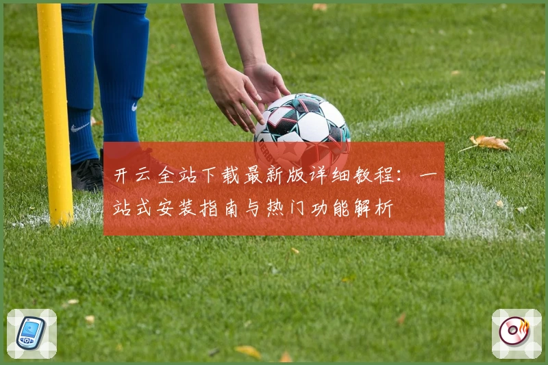 开云全站下载最新版详细教程：一站式安装指南与热门功能解析