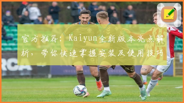 官方推荐：Kaiyun全新版本亮点解析，带你快速掌握安装及使用技巧