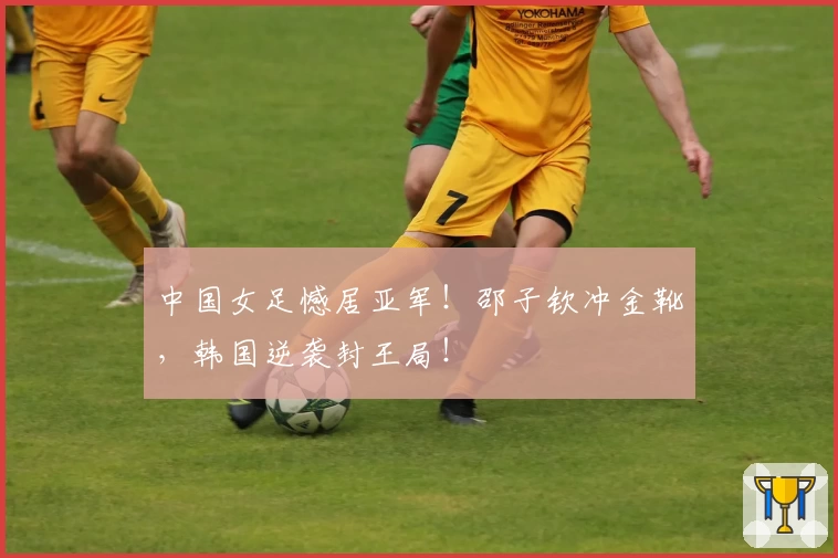 中国女足憾居亚军!邵子钦冲金靴,韩国逆袭封王局!