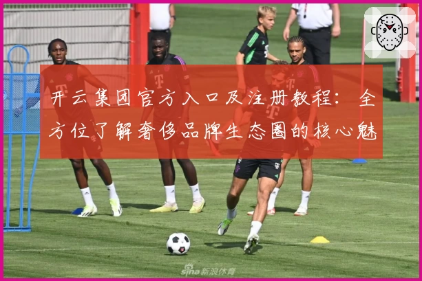 开云集团官方入口及注册教程:全方位了解奢侈品牌生态圈的核心魅力