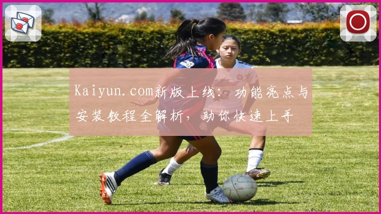 Kaiyun.com新版上线:功能亮点与安装教程全解析,助你快速上手