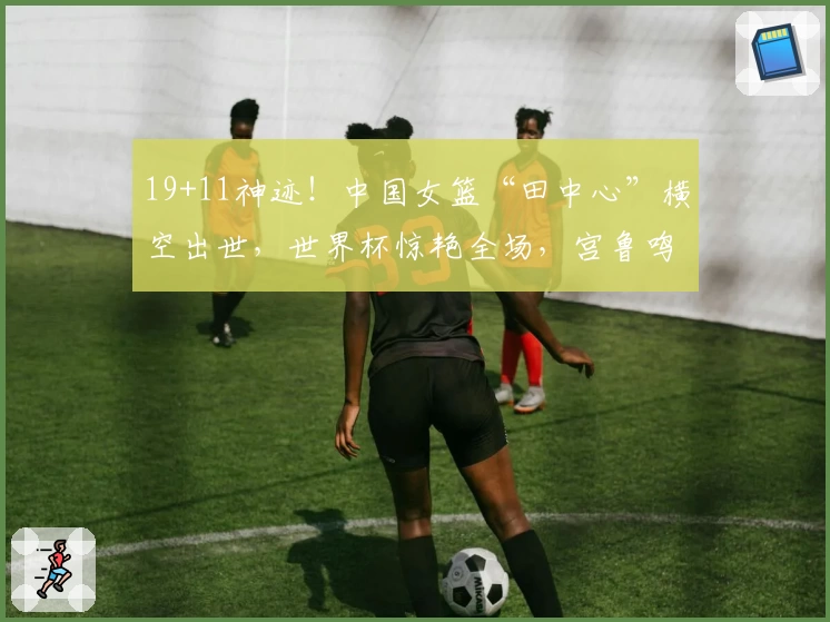 19+11神迹!中国女篮“田中心”横空出世,世界杯惊艳全场,宫鲁鸣还会犹豫吗?