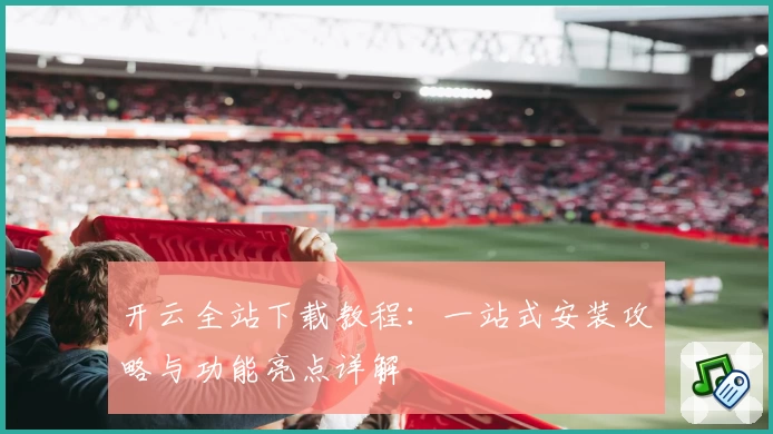 开云全站下载教程：一站式安装攻略与功能亮点详解